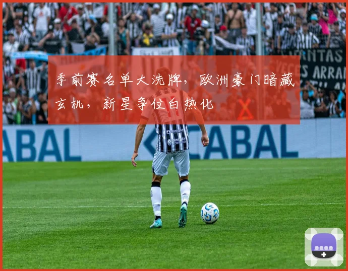 季前赛名单大洗牌，欧洲豪门暗藏玄机，新星争位白热化