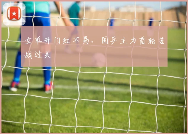 女单开门红不易，国乒主力首轮苦战过关