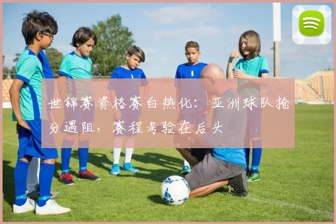 世锦赛资格赛白热化：亚洲球队抢分遇阻，赛程考验在后头