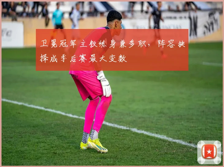 卫冕冠军主教练身兼多职，阵容抉择成季后赛最大变数