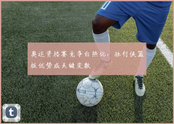 奥运资格赛竞争白热化，独行侠篮板优势成关键变数