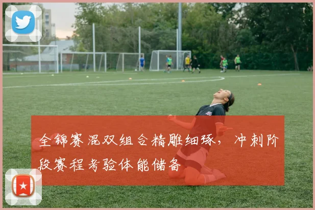 全锦赛混双组合精雕细琢，冲刺阶段赛程考验体能储备