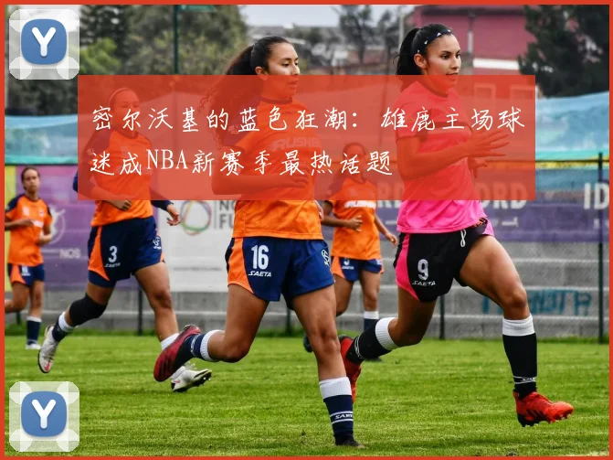 密尔沃基的蓝色狂潮：雄鹿主场球迷成NBA新赛季最热话题