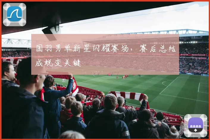国羽男单新星闪耀赛场，赛后总结成蜕变关键