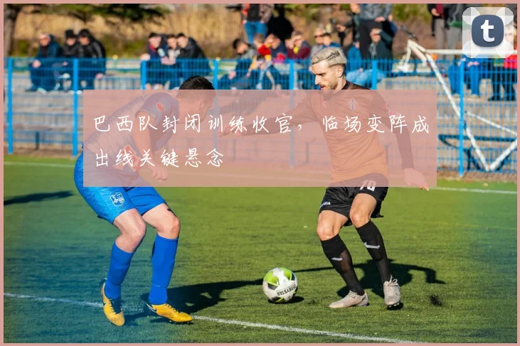巴西队封闭训练收官，临场变阵成出线关键悬念