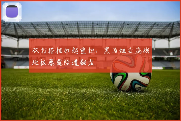 双打搭档扛起重担，黑马组合底线短板暴露险遭翻盘