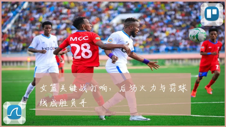 女篮关键战打响，后场火力与罚球线成胜负手