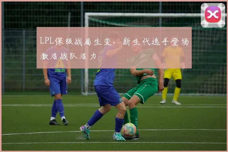 LPL保级战局生变，新生代选手登场激活战队活力