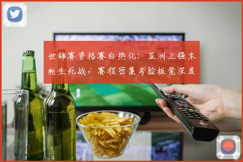 世锦赛资格赛白热化：亚洲三强末轮生死战，赛程密集考验板凳深度