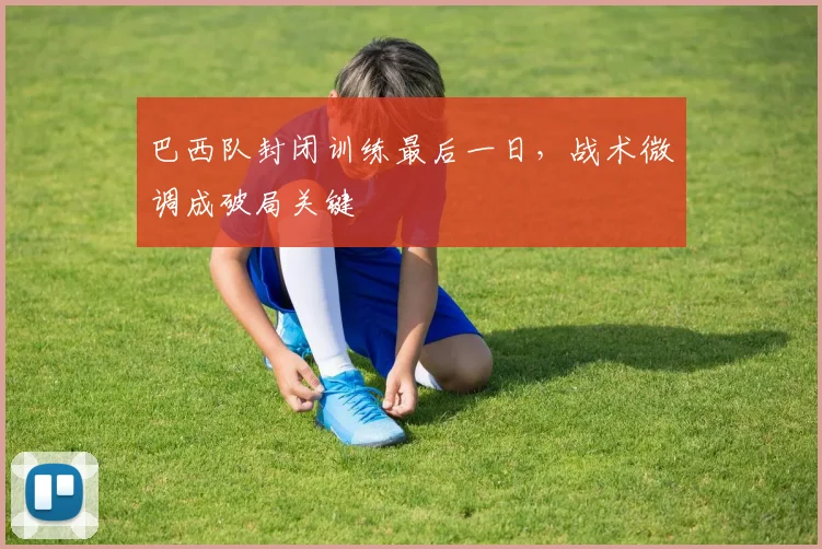 巴西队封闭训练最后一日，战术微调成破局关键