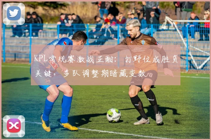 KPL常规赛激战正酣：打野位成胜负关键，多队调整期暗藏变数