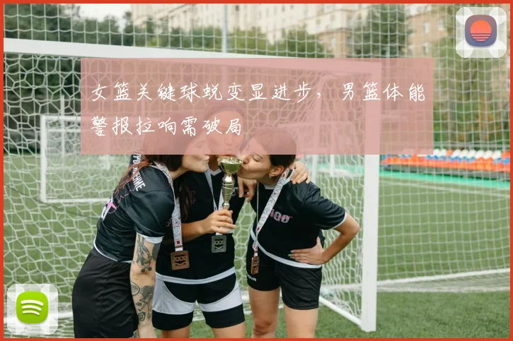 女篮关键球蜕变显进步，男篮体能警报拉响需破局