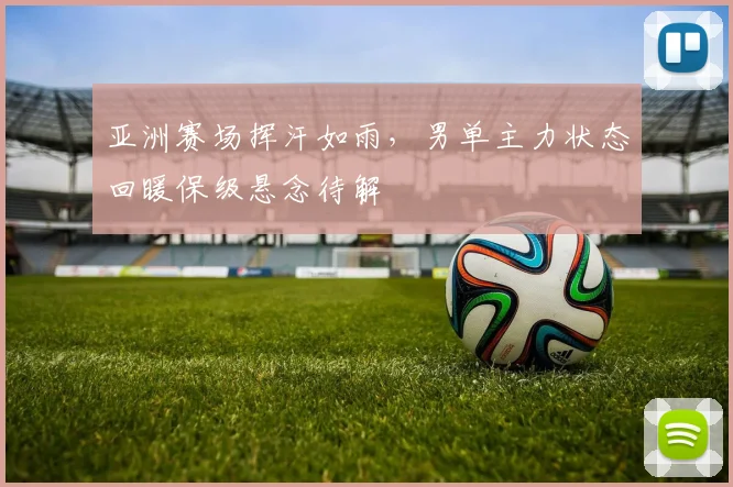 亚洲赛场挥汗如雨，男单主力状态回暖保级悬念待解