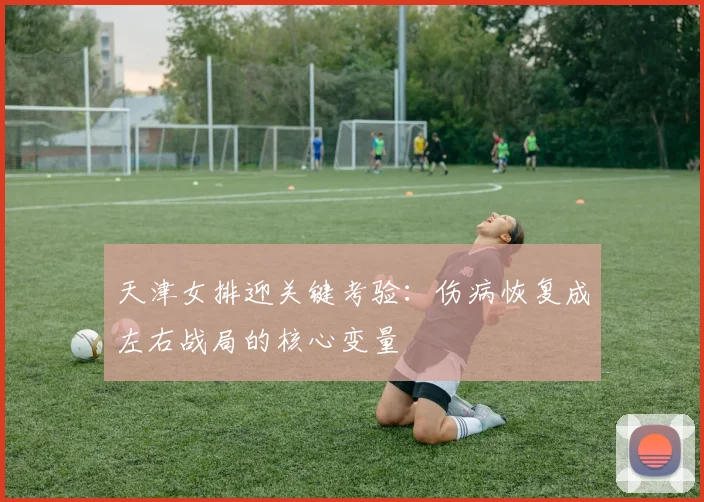 天津女排迎关键考验：伤病恢复成左右战局的核心变量