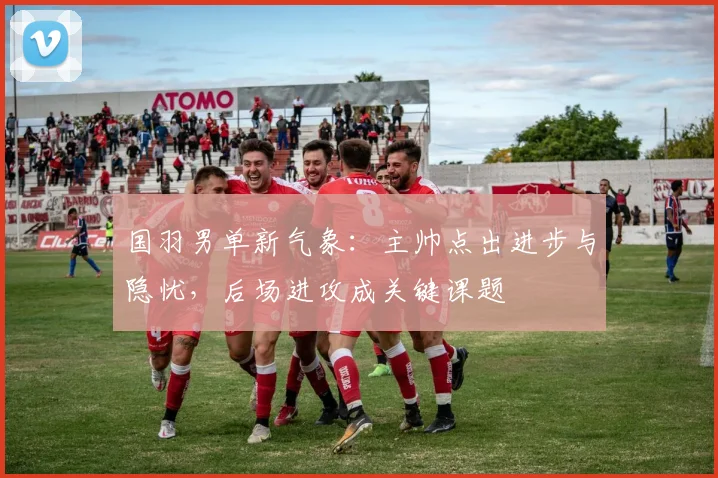 国羽男单新气象：主帅点出进步与隐忧，后场进攻成关键课题