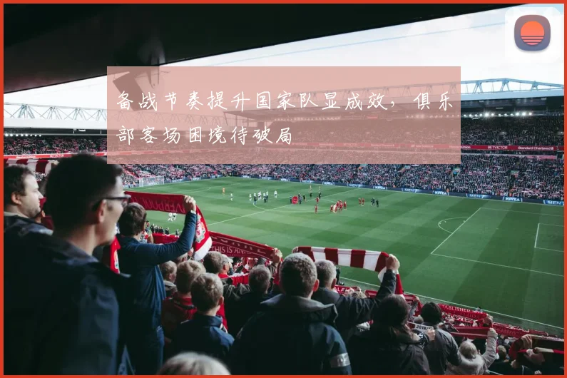 备战节奏提升国家队显成效，俱乐部客场困境待破局