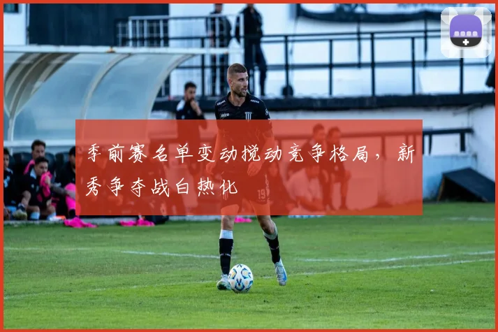 季前赛名单变动搅动竞争格局，新秀争夺战白热化