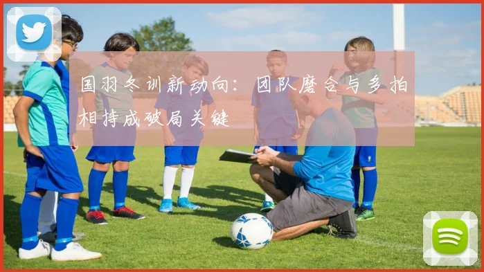 国羽冬训新动向：团队磨合与多拍相持成破局关键