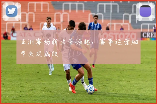 亚洲赛场新力量崛起，赛事运营细节决定成败