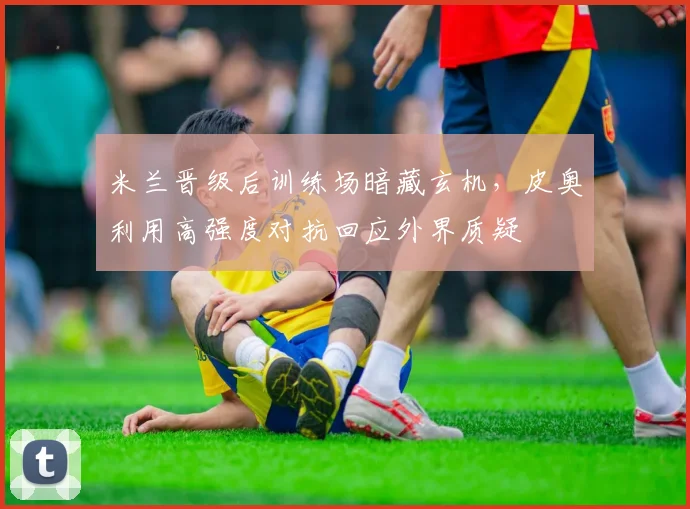 米兰晋级后训练场暗藏玄机，皮奥利用高强度对抗回应外界质疑