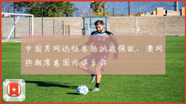 中国男网远征客场挑战强敌，澳网热潮席卷国内俱乐部