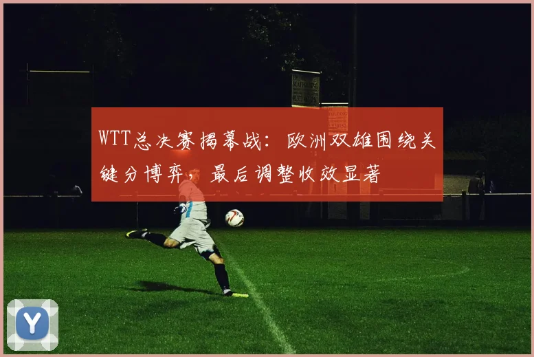 WTT总决赛揭幕战：欧洲双雄围绕关键分博弈，最后调整收效显著