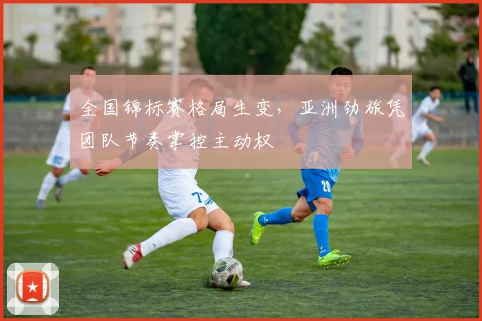 全国锦标赛格局生变，亚洲劲旅凭团队节奏掌控主动权