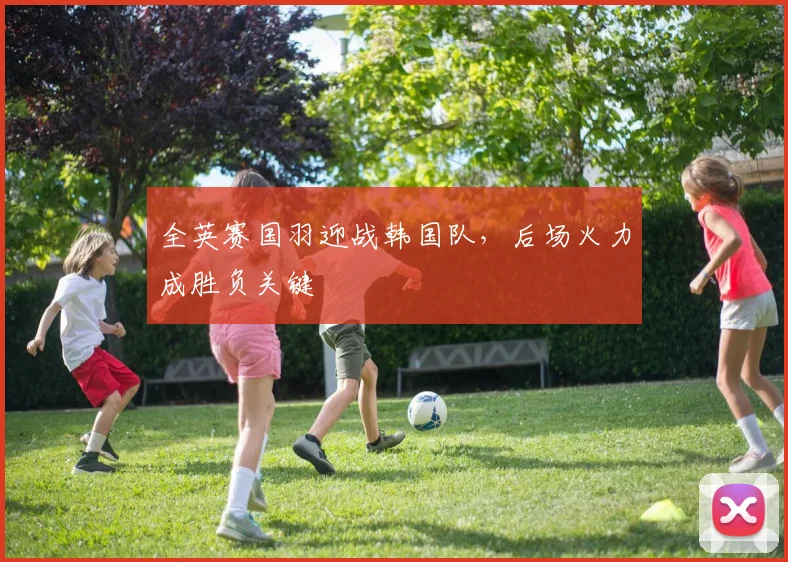 全英赛国羽迎战韩国队，后场火力成胜负关键