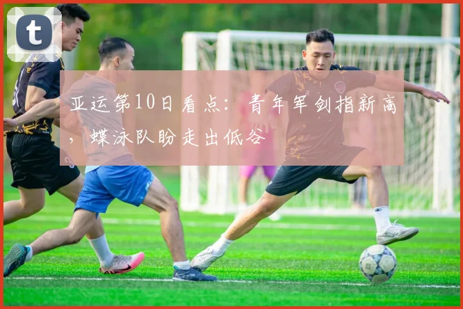 亚运第10日看点：青年军剑指新高，蝶泳队盼走出低谷