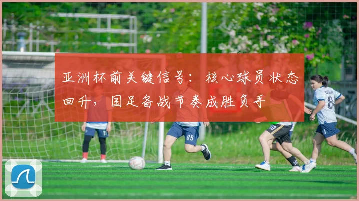 亚洲杯前关键信号：核心球员状态回升，国足备战节奏成胜负手