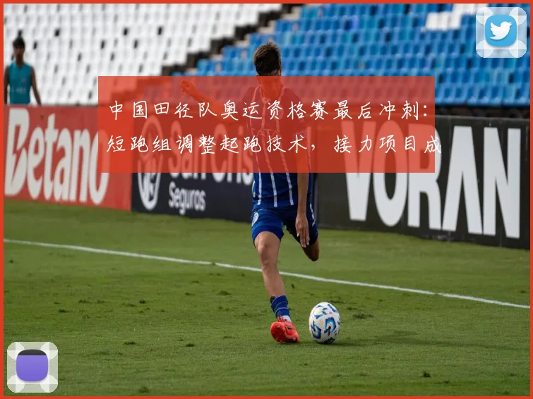 中国田径队奥运资格赛最后冲刺：短跑组调整起跑技术，接力项目成关键突破口