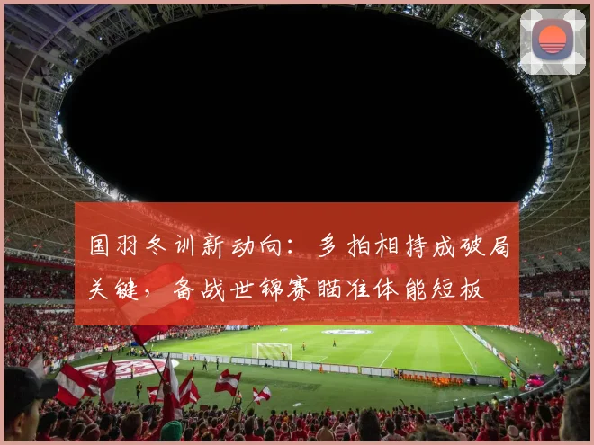 国羽冬训新动向：多拍相持成破局关键，备战世锦赛瞄准体能短板