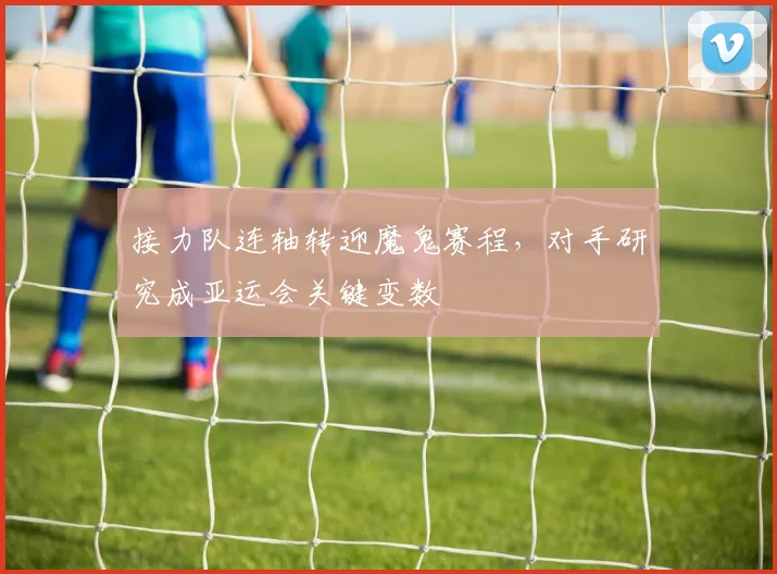 接力队连轴转迎魔鬼赛程，对手研究成亚运会关键变数