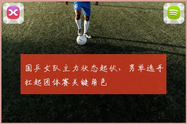 国乒女队主力状态起伏，男单选手扛起团体赛关键角色