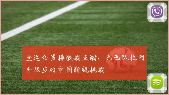 全运会男排激战正酣，巴西队拦网升级应对中国新锐挑战