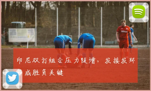 印尼双打组合压力陡增，发接发环节成胜负关键
