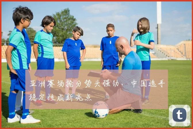 亚洲赛场抢分势头强劲，中国选手稳定性成新亮点
