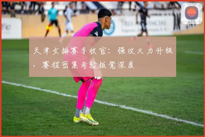 天津女排赛季收官：强攻火力升级，赛程密集考验板凳深度