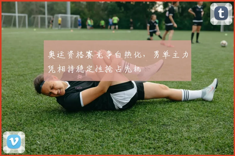奥运资格赛竞争白热化，男单主力凭相持稳定性抢占先机