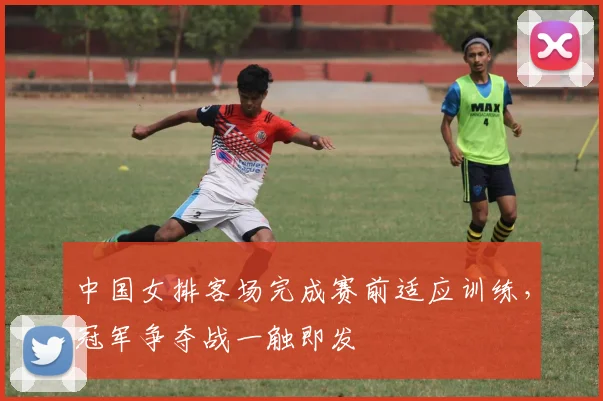 中国女排客场完成赛前适应训练，冠军争夺战一触即发