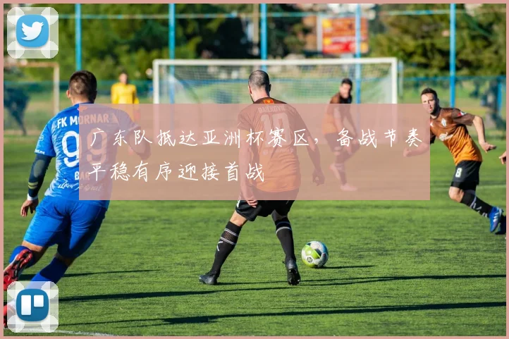广东队抵达亚洲杯赛区，备战节奏平稳有序迎接首战