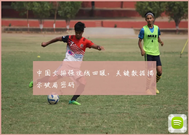中国女排强攻线回暖，关键数据揭示破局密码
