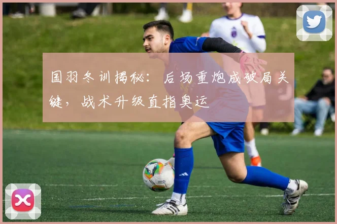 国羽冬训揭秘：后场重炮成破局关键，战术升级直指奥运