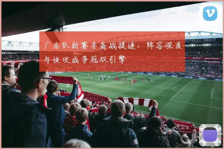 广东队新赛季备战提速，阵容深度与快攻成争冠双引擎