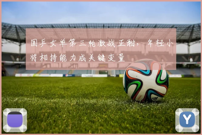国乒女单第三轮激战正酣，年轻小将相持能力成关键变量