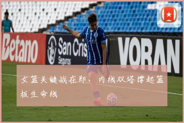 女篮关键战在即，内线双塔撑起篮板生命线
