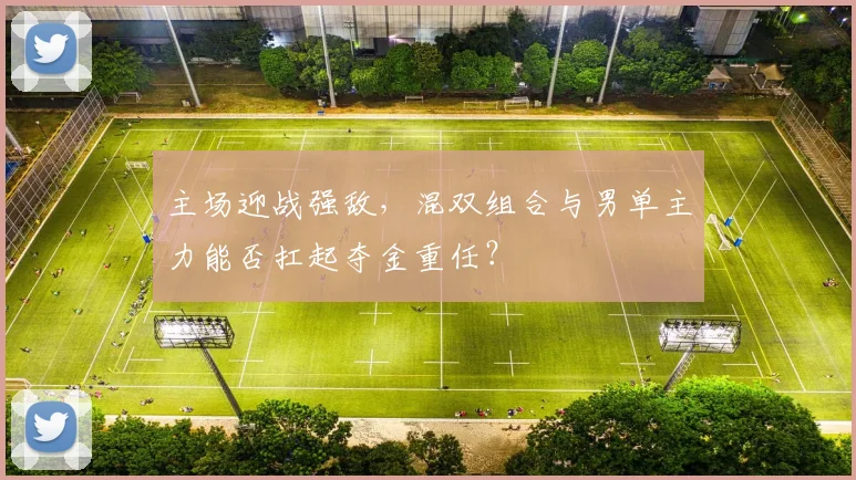 主场迎战强敌，混双组合与男单主力能否扛起夺金重任？