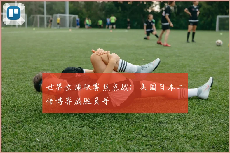世界女排联赛焦点战：美国日本二传博弈成胜负手
